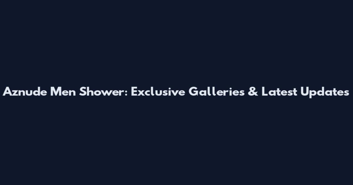 Aznude Men Shower: Exclusive Galleries & Latest Updates