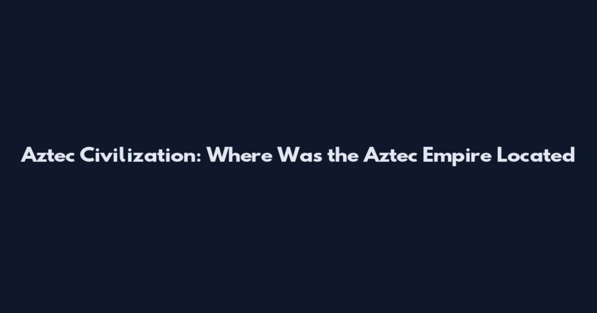 Aztec Civilization: Where Was the Aztec Empire Located
