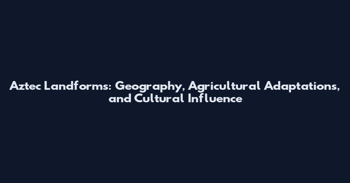 Aztec Landforms: Geography, Agricultural Adaptations, and Cultural Influence