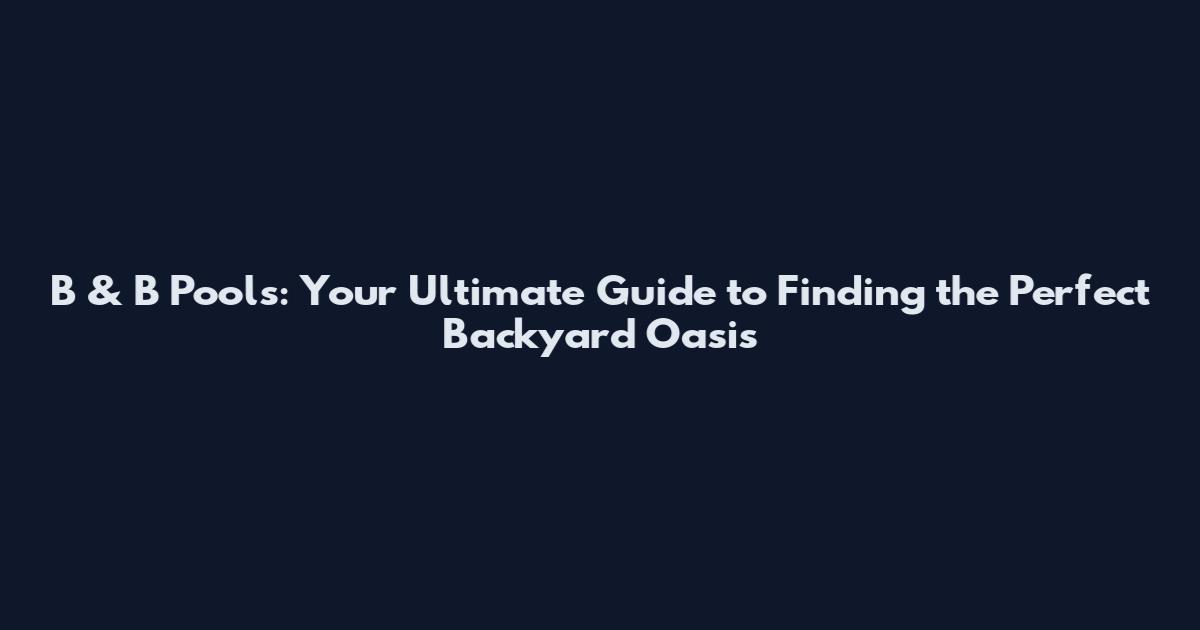 B & B Pools: Your Ultimate Guide to Finding the Perfect Backyard Oasis