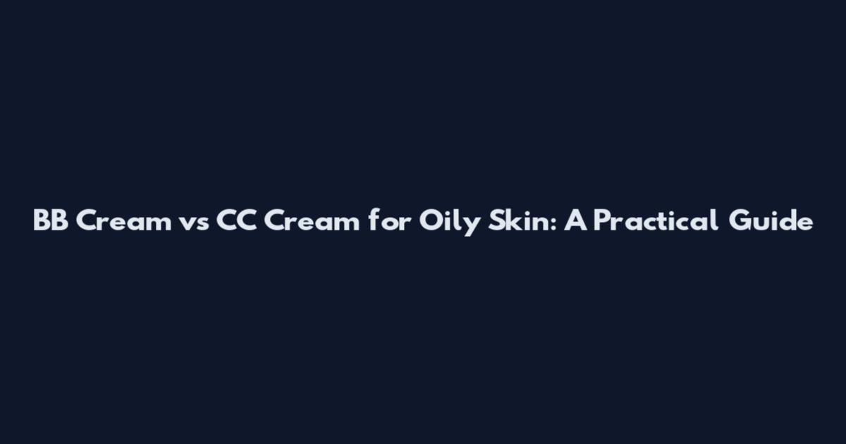 BB Cream vs CC Cream for Oily Skin: A Practical Guide