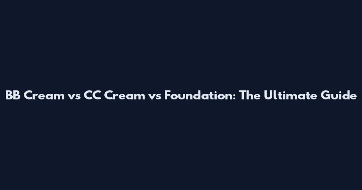 BB Cream vs CC Cream vs Foundation: The Ultimate Guide