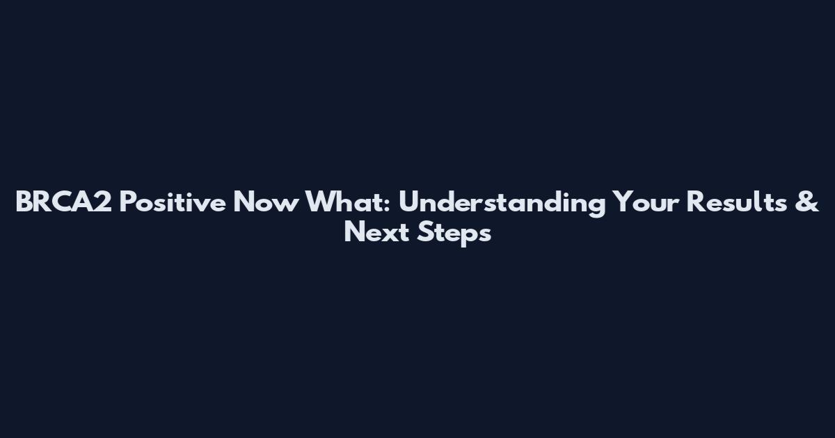BRCA2 Positive Now What: Understanding Your Results & Next Steps