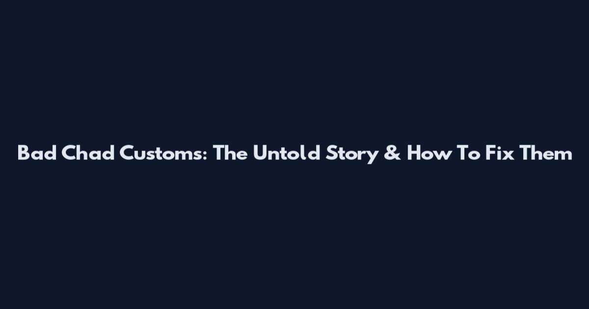 Bad Chad Customs: The Untold Story & How To Fix Them