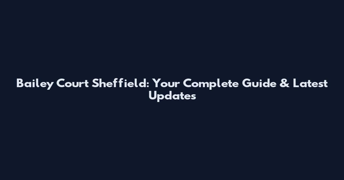 Bailey Court Sheffield: Your Complete Guide & Latest Updates