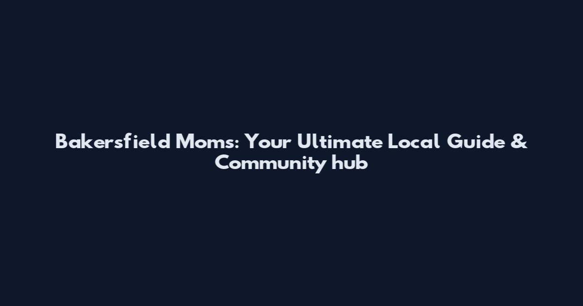 Bakersfield Moms: Your Ultimate Local Guide & Community hub