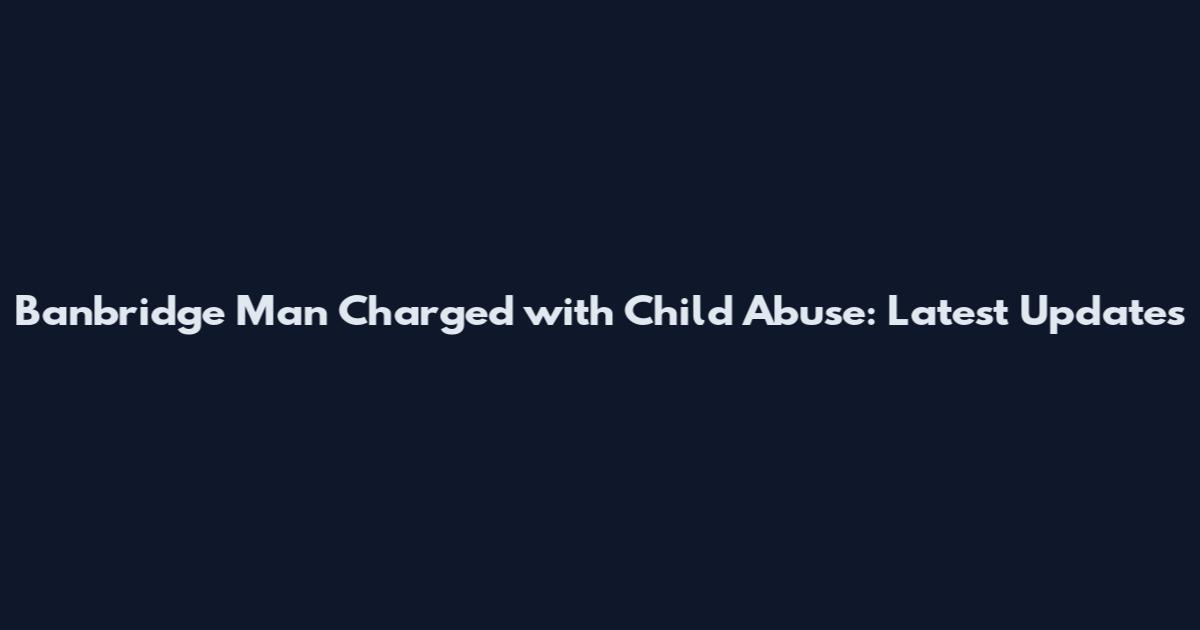 Banbridge Man Charged with Child Abuse: Latest Updates