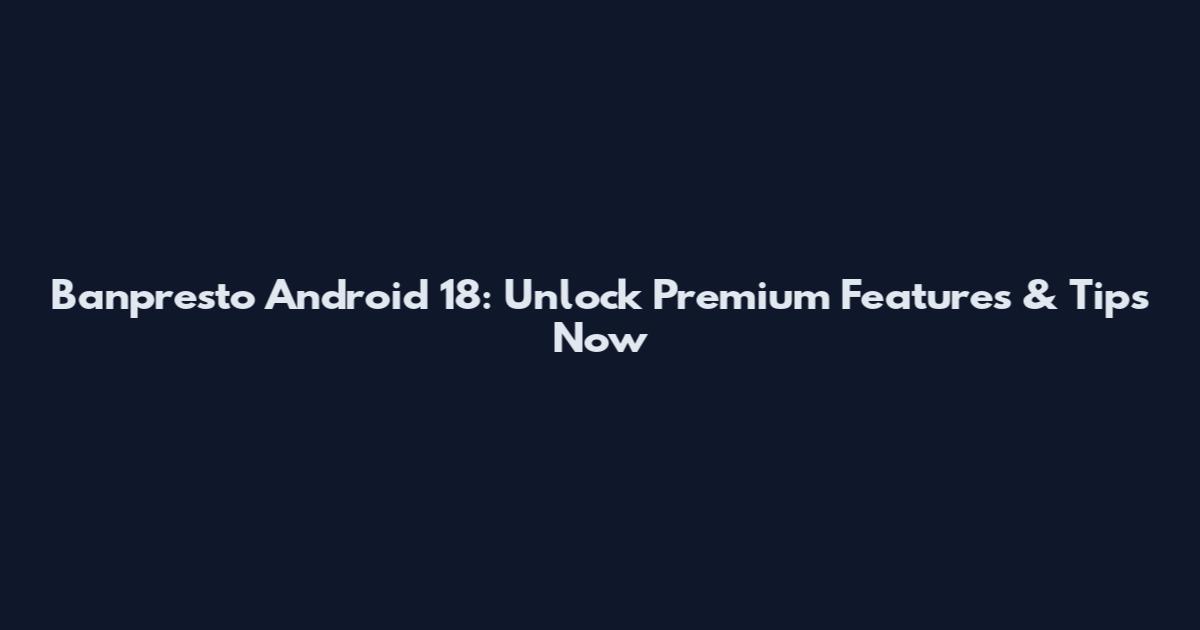 Banpresto Android 18: Unlock Premium Features & Tips Now