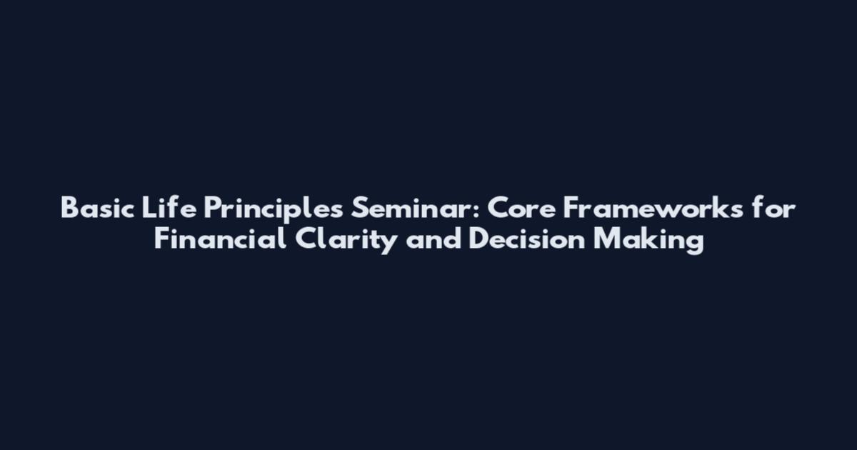 Basic Life Principles Seminar: Core Frameworks for Financial Clarity and Decision Making