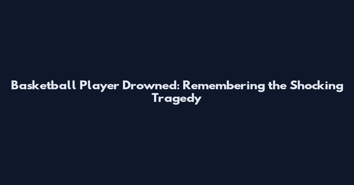 Basketball Player Drowned: Remembering the Shocking Tragedy