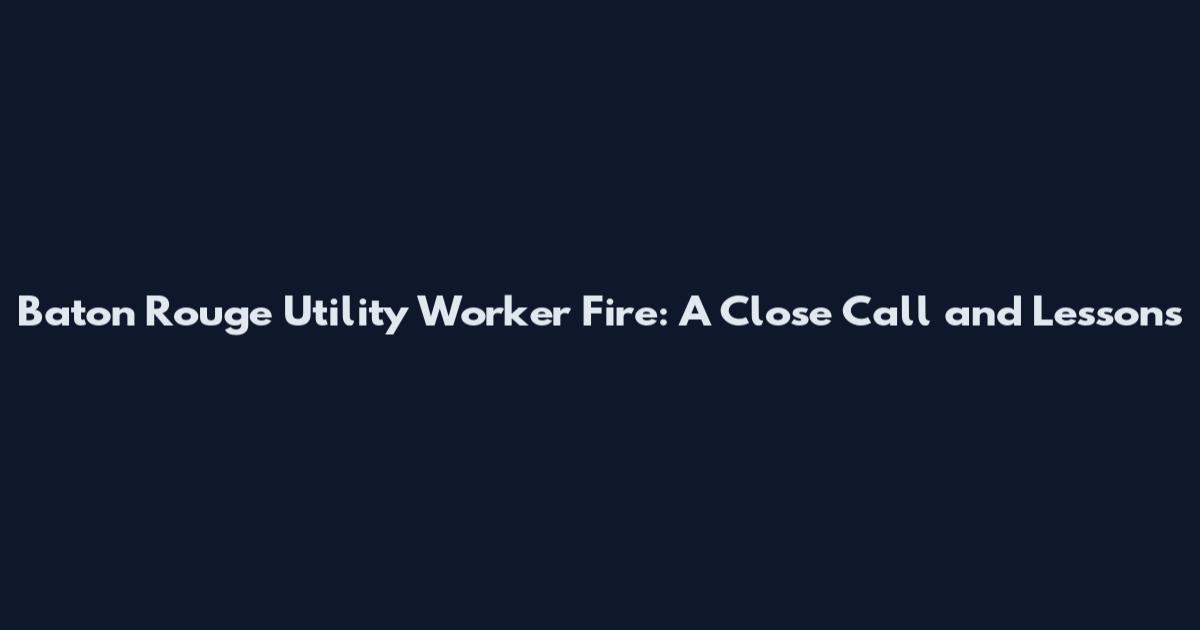 Baton Rouge Utility Worker Fire: A Close Call and Lessons