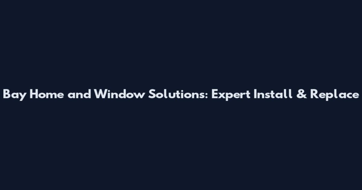Bay Home and Window Solutions: Expert Install & Replace