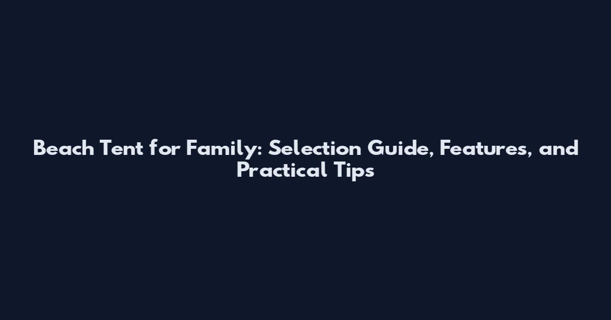 Beach Tent for Family: Selection Guide, Features, and Practical Tips