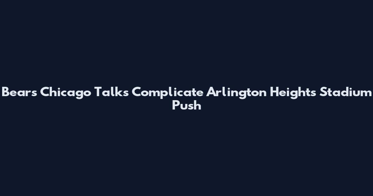 Bears Chicago Talks Complicate Arlington Heights Stadium Push