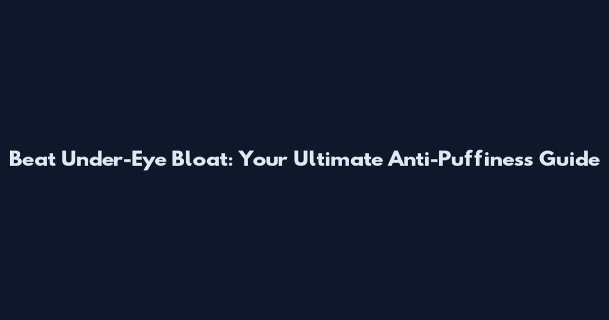 Beat Under-Eye Bloat: Your Ultimate Anti-Puffiness Guide
