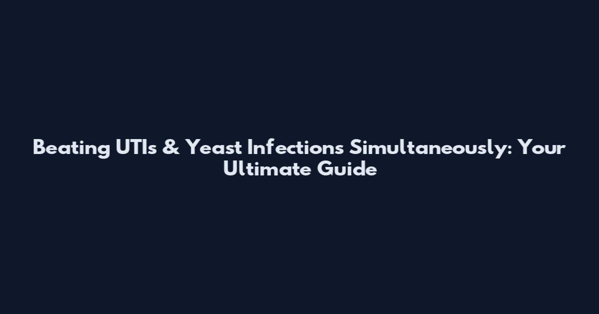 Beating UTIs & Yeast Infections Simultaneously: Your Ultimate Guide