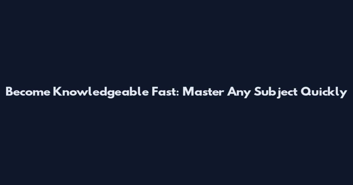 Become Knowledgeable Fast: Master Any Subject Quickly