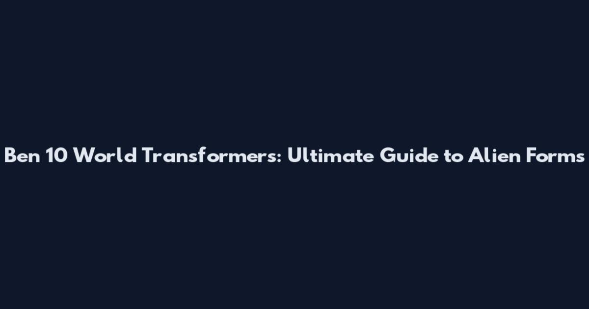 Ben 10 World Transformers: Ultimate Guide to Alien Forms