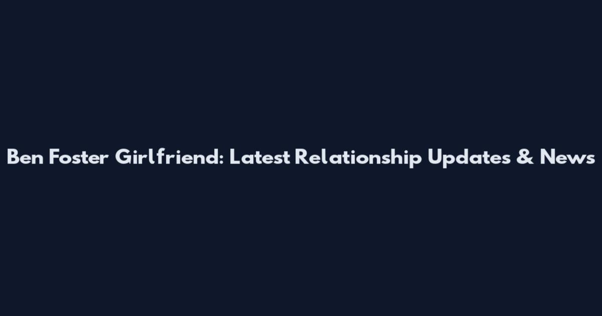 Ben Foster Girlfriend: Latest Relationship Updates & News