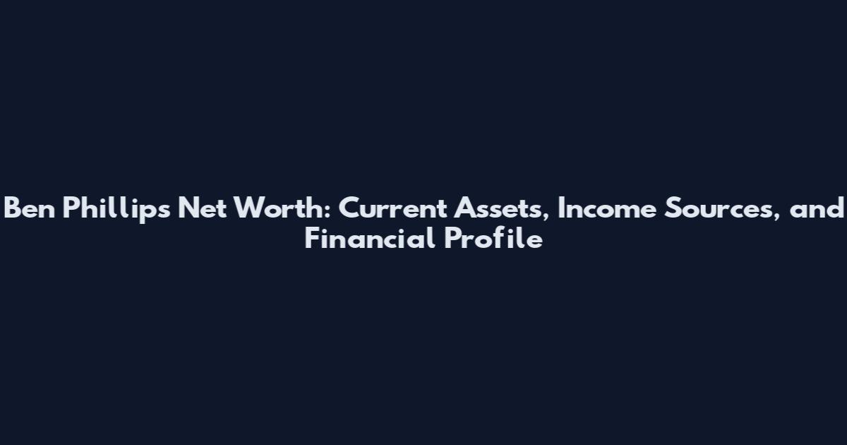 Ben Phillips Net Worth: Current Assets, Income Sources, and Financial Profile