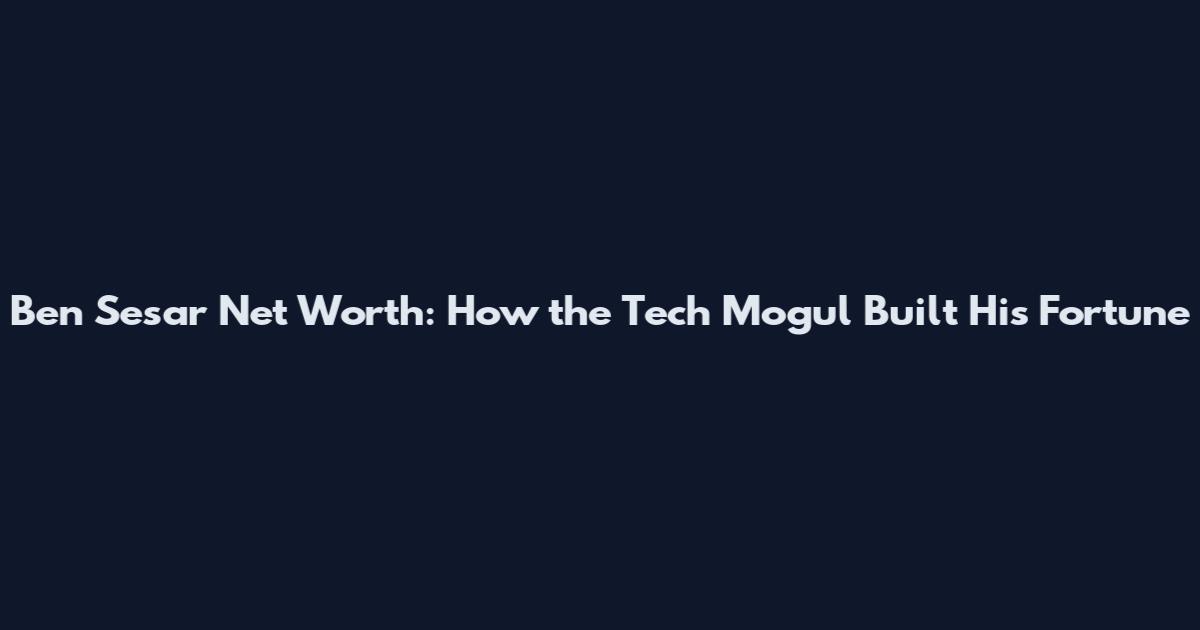 Ben Sesar Net Worth: How the Tech Mogul Built His Fortune