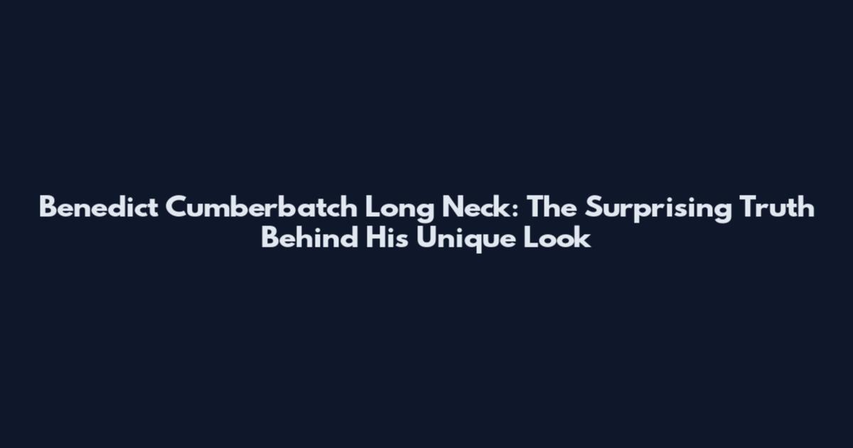 Benedict Cumberbatch Long Neck: The Surprising Truth Behind His Unique Look
