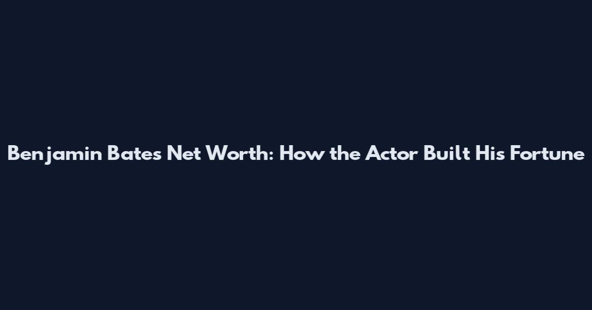 Benjamin Bates Net Worth: How the Actor Built His Fortune