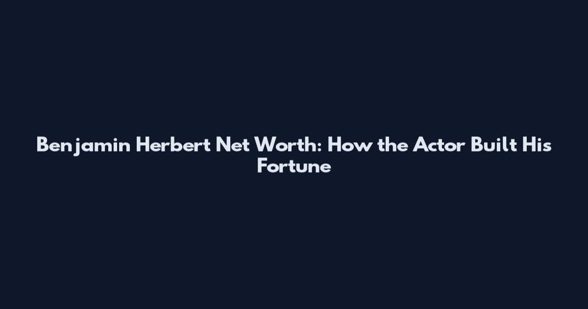 Benjamin Herbert Net Worth: How the Actor Built His Fortune