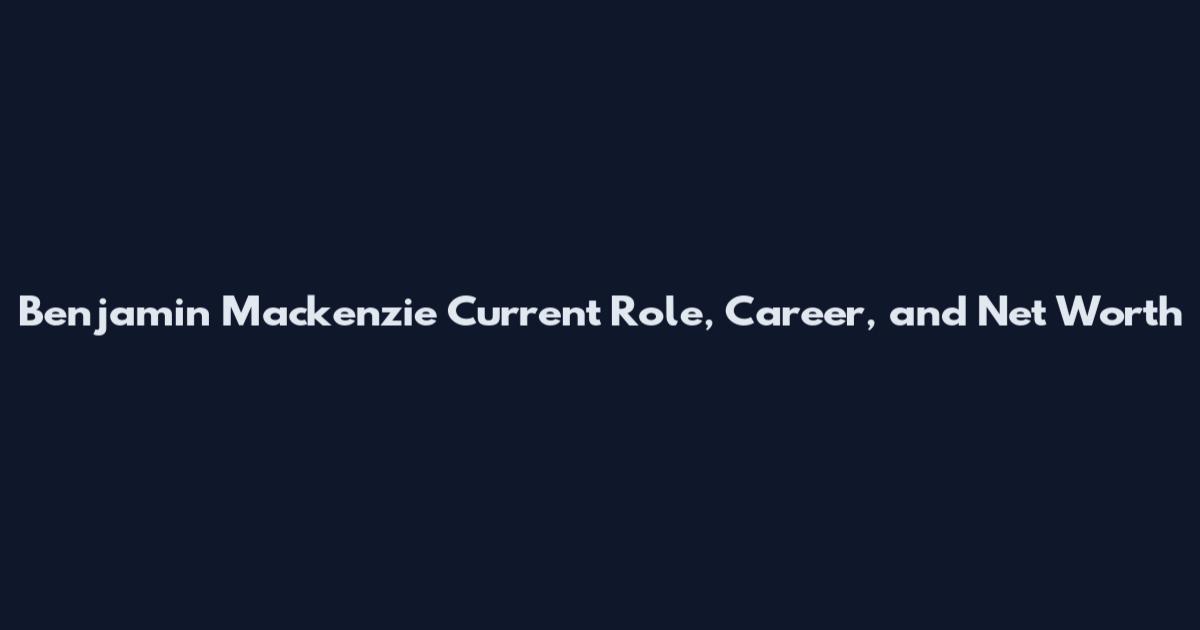 Benjamin Mackenzie Current Role, Career, and Net Worth