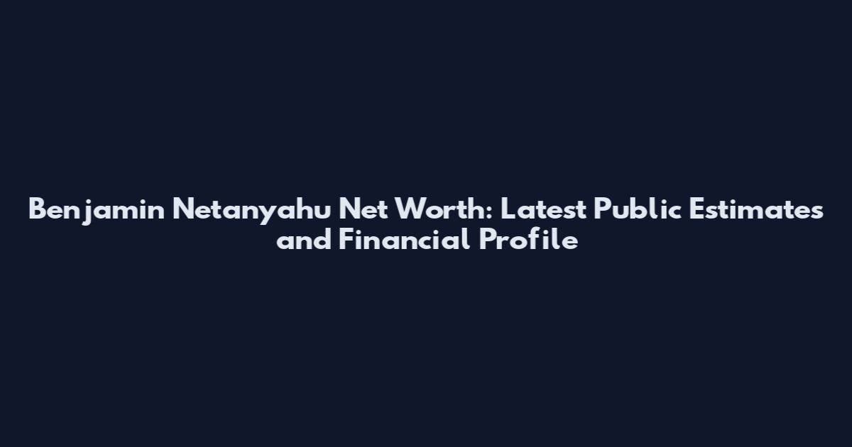 Benjamin Netanyahu Net Worth: Latest Public Estimates and Financial Profile