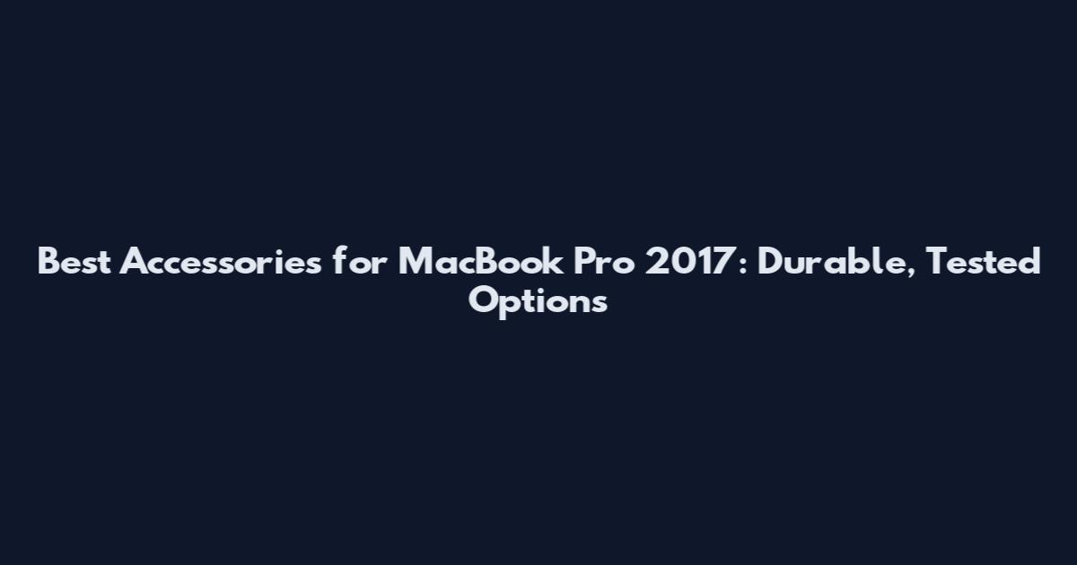 Best Accessories for MacBook Pro 2017: Durable, Tested Options