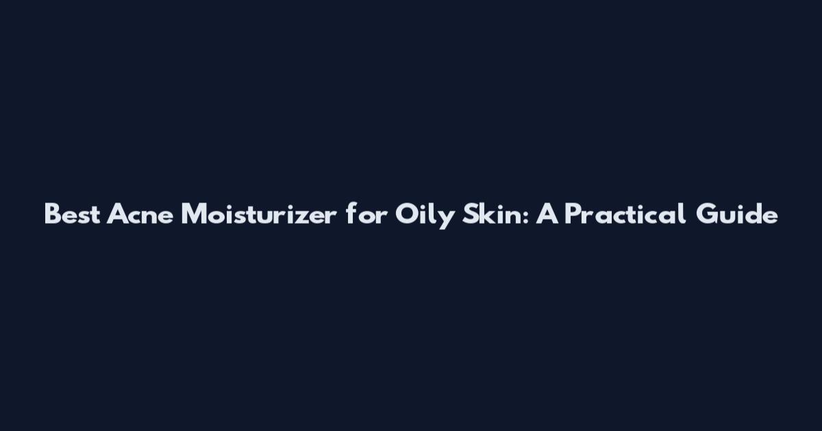 Best Acne Moisturizer for Oily Skin: A Practical Guide