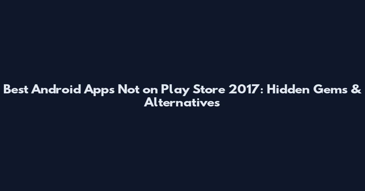 Best Android Apps Not on Play Store 2017: Hidden Gems & Alternatives