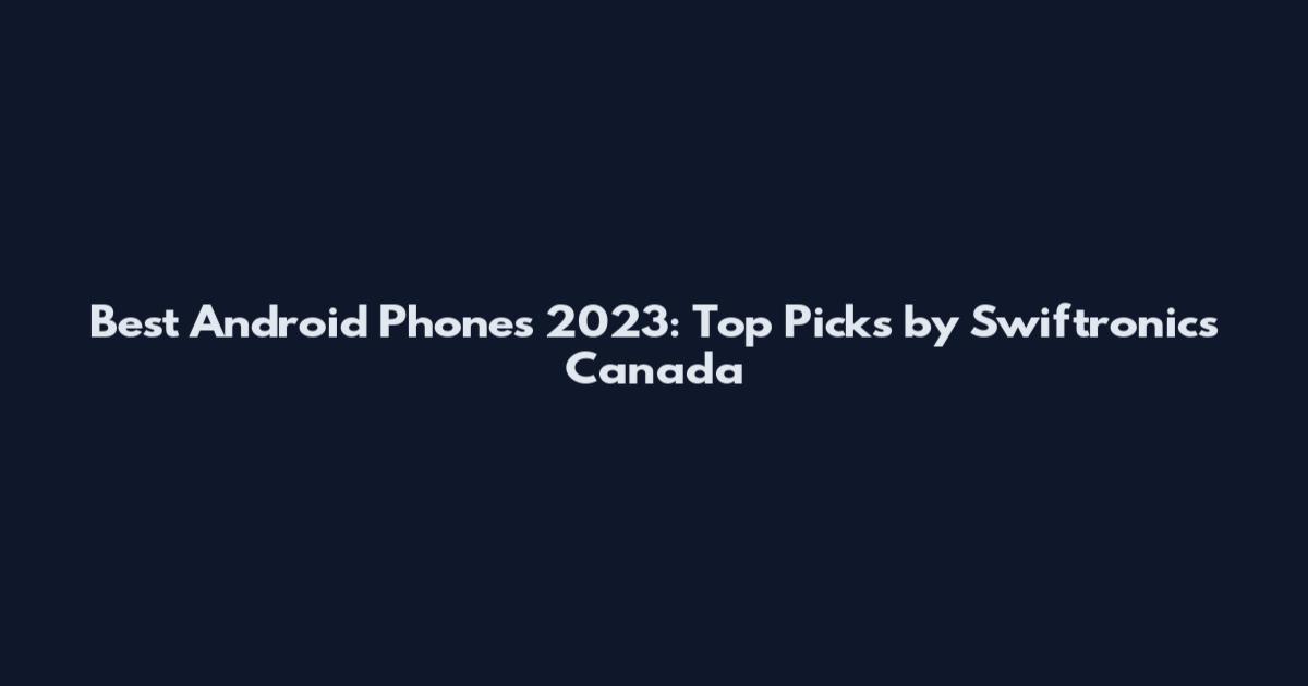 Best Android Phones 2023: Top Picks by Swiftronics Canada