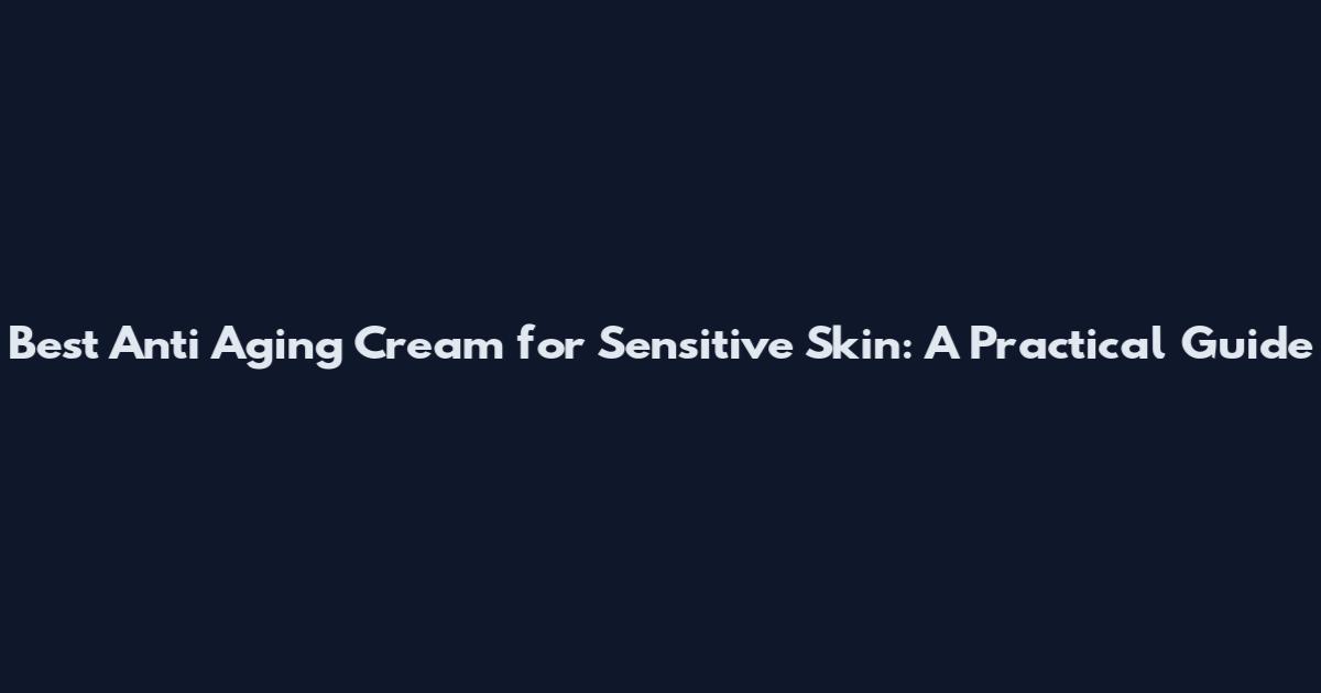 Best Anti Aging Cream for Sensitive Skin: A Practical Guide