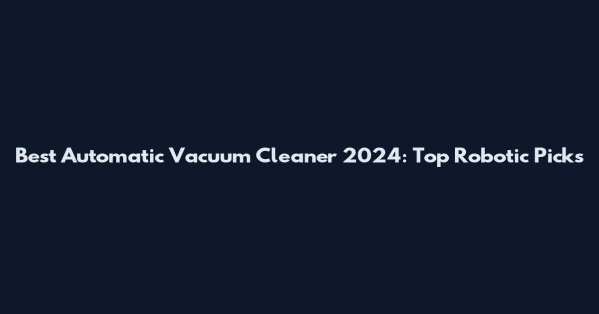 Best Automatic Vacuum Cleaner 2024: Top Robotic Picks