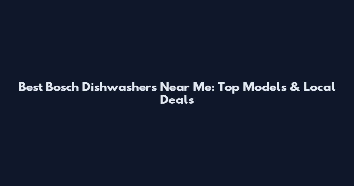 Best Bosch Dishwashers Near Me: Top Models & Local Deals
