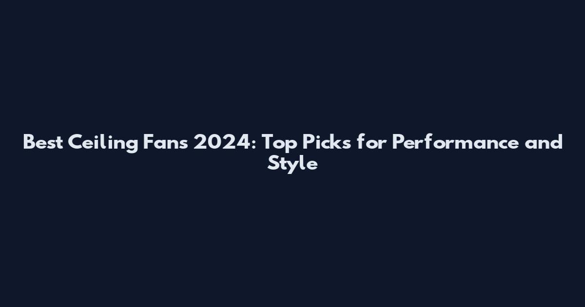 Best Ceiling Fans 2024: Top Picks for Performance and Style