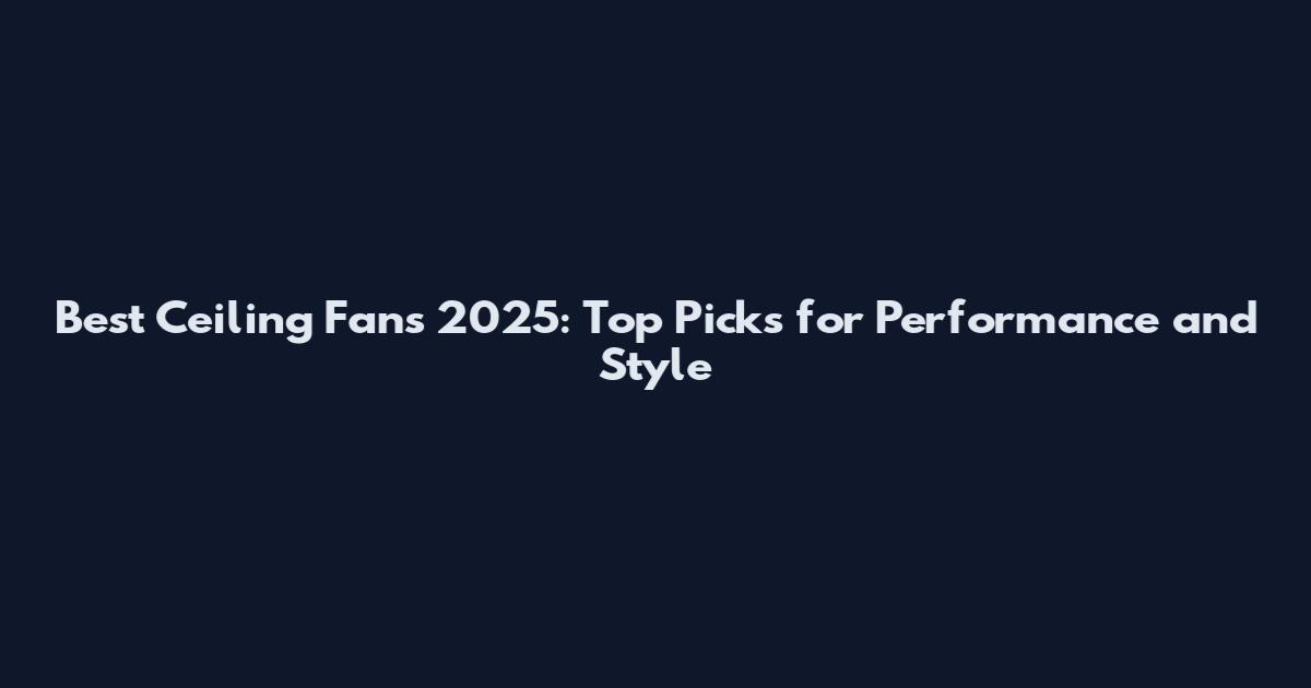 Best Ceiling Fans 2025: Top Picks for Performance and Style