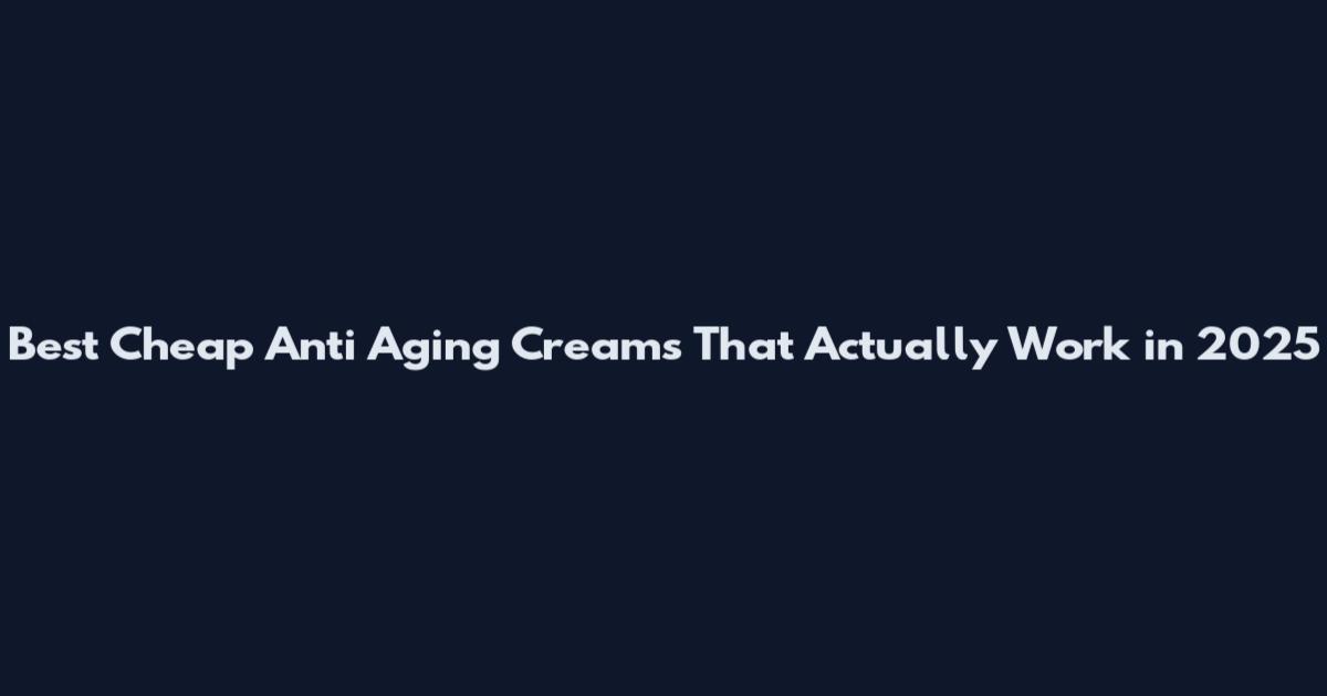 Best Cheap Anti Aging Creams That Actually Work in 2025