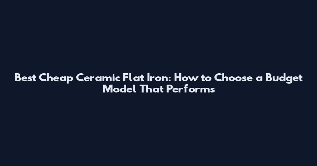 Best Cheap Ceramic Flat Iron: How to Choose a Budget Model That Performs