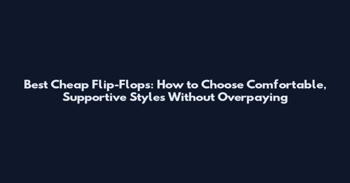 Best Cheap Flip-Flops: How to Choose Comfortable, Supportive Styles Without Overpaying