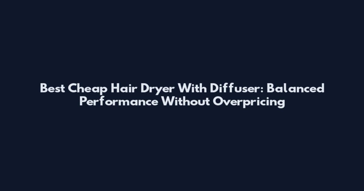 Best Cheap Hair Dryer With Diffuser: Balanced Performance Without Overpricing