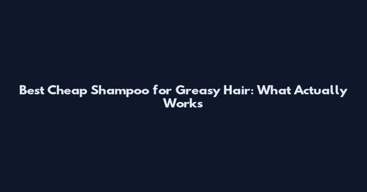Best Cheap Shampoo for Greasy Hair: What Actually Works
