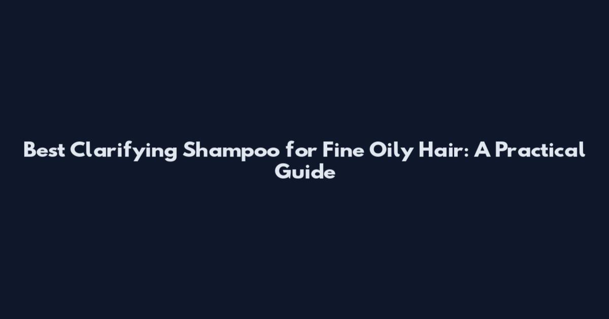 Best Clarifying Shampoo for Fine Oily Hair: A Practical Guide