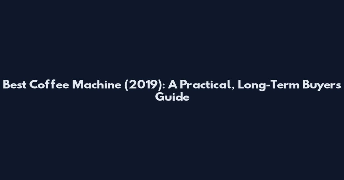 Best Coffee Machine (2019): A Practical, Long-Term Buyers Guide