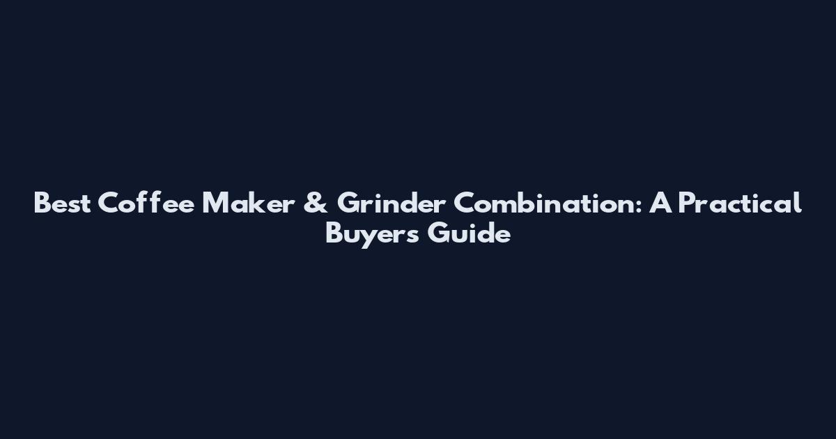 Best Coffee Maker & Grinder Combination: A Practical Buyers Guide