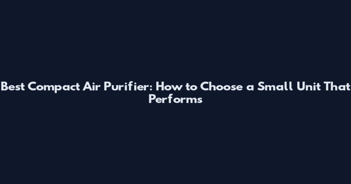 Best Compact Air Purifier: How to Choose a Small Unit That Performs