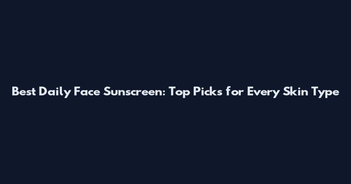 Best Daily Face Sunscreen: Top Picks for Every Skin Type
