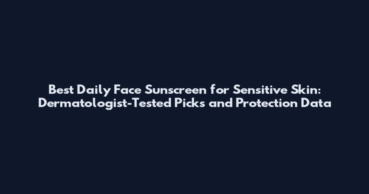 Best Daily Face Sunscreen for Sensitive Skin: Dermatologist-Tested Picks and Protection Data